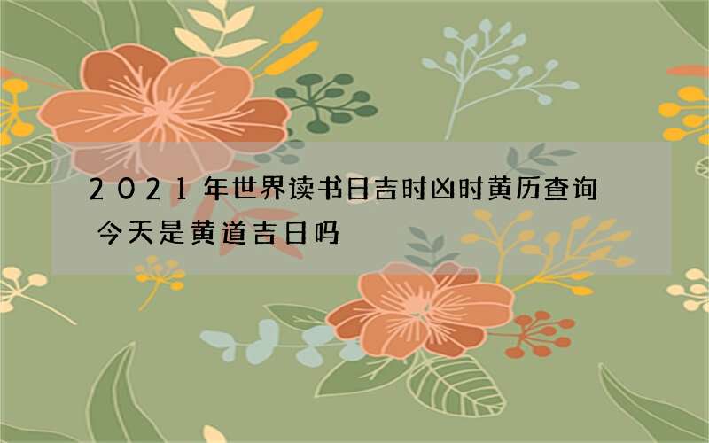 2021年世界读书日吉时凶时黄历查询 今天是黄道吉日吗